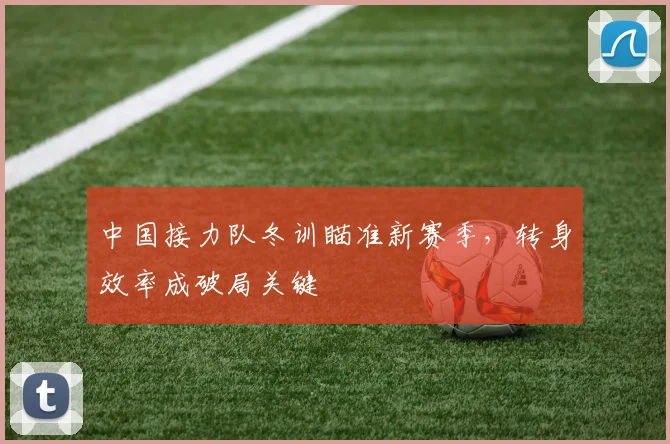 中国接力队冬训瞄准新赛季，转身效率成破局关键