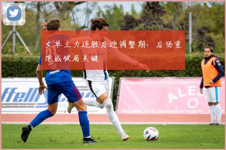 女单主力连胜后迎调整期，后场重炮成破局关键