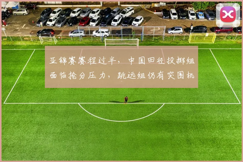 亚锦赛赛程过半，中国田径投掷组面临抢分压力，跳远组仍有突围机会