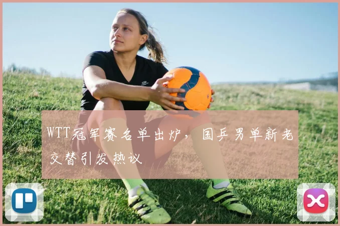 WTT冠军赛名单出炉，国乒男单新老交替引发热议
