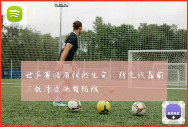 世乒赛格局悄然生变，新生代靠前三板冲击老将防线