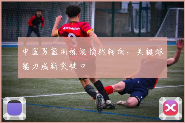 中国男篮训练场悄然转向，关键球能力成新突破口