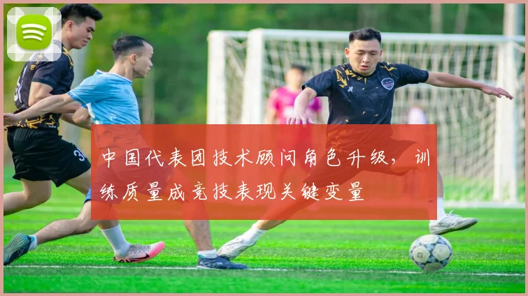 中国代表团技术顾问角色升级，训练质量成竞技表现关键变量