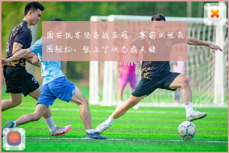 国安抵客场备战亚冠，赛前训练氛围轻松，张玉宁状态成关键