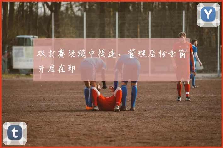 双打赛场稳中提速，管理层转会窗开启在即