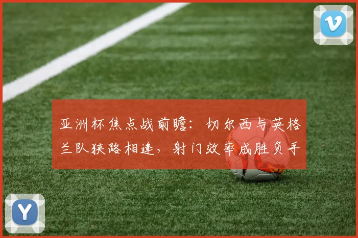 亚洲杯焦点战前瞻：切尔西与英格兰队狭路相逢，射门效率成胜负手